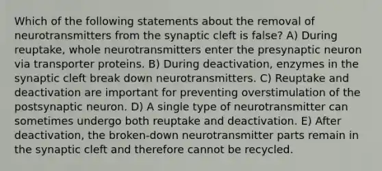 Which of the following statements about the removal of neurotransmitters from the synaptic cleft is false? A) During reuptake, whole neurotransmitters enter the presynaptic neuron via transporter proteins. B) During deactivation, enzymes in the synaptic cleft break down neurotransmitters. C) Reuptake and deactivation are important for preventing overstimulation of the postsynaptic neuron. D) A single type of neurotransmitter can sometimes undergo both reuptake and deactivation. E) After deactivation, the broken-down neurotransmitter parts remain in the synaptic cleft and therefore cannot be recycled.