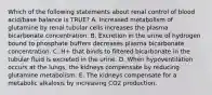 Which of the following statements about renal control of blood acid/base balance is TRUE? A. Increased metabolism of glutamine by renal tubular cells increases the plasma bicarbonate concentration. B. Excretion in the urine of hydrogen bound to phosphate buffers decreases plasma bicarbonate concentration. C. H+ that binds to filtered bicarbonate in the tubular fluid is excreted in the urine. D. When hypoventilation occurs at the lungs, the kidneys compensate by reducing glutamine metabolism. E. The kidneys compensate for a metabolic alkalosis by increasing CO2 production.