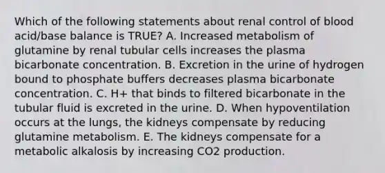 Which of the following statements about renal control of blood acid/base balance is TRUE? A. Increased metabolism of glutamine by renal tubular cells increases the plasma bicarbonate concentration. B. Excretion in the urine of hydrogen bound to phosphate buffers decreases plasma bicarbonate concentration. C. H+ that binds to filtered bicarbonate in the tubular fluid is excreted in the urine. D. When hypoventilation occurs at the lungs, the kidneys compensate by reducing glutamine metabolism. E. The kidneys compensate for a metabolic alkalosis by increasing CO2 production.