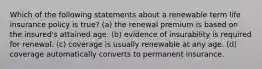 Which of the following statements about a renewable term life insurance policy is true? (a) the renewal premium is based on the insured's attained age. (b) evidence of insurability is required for renewal. (c) coverage is usually renewable at any age. (d) coverage automatically converts to permanent insurance.