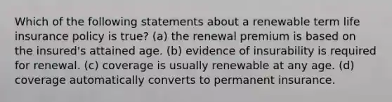 Which of the following statements about a renewable term life insurance policy is true? (a) the renewal premium is based on the insured's attained age. (b) evidence of insurability is required for renewal. (c) coverage is usually renewable at any age. (d) coverage automatically converts to permanent insurance.