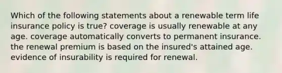 Which of the following statements about a renewable term life insurance policy is true? coverage is usually renewable at any age. coverage automatically converts to permanent insurance. the renewal premium is based on the insured's attained age. evidence of insurability is required for renewal.