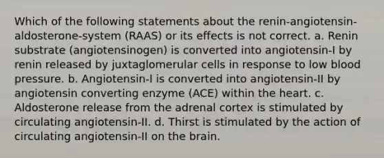 Which of the following statements about the renin-angiotensin-aldosterone-system (RAAS) or its effects is not correct. a. Renin substrate (angiotensinogen) is converted into angiotensin-I by renin released by juxtaglomerular cells in response to low blood pressure. b. Angiotensin-I is converted into angiotensin-II by angiotensin converting enzyme (ACE) within the heart. c. Aldosterone release from the adrenal cortex is stimulated by circulating angiotensin-II. d. Thirst is stimulated by the action of circulating angiotensin-II on the brain.