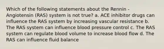 Which of the following statements about the Rennin - Angiotensin (RAS) system is not true? a. ACE inhibitor drugs can influence the RAS system by increasing vascular resistance b. The RAS system can influence blood pressure control c. The RAS system can regulate blood volume to increase blood flow d. The RAS can influence fluid balance