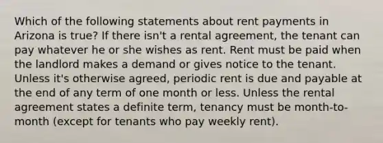 Which of the following statements about rent payments in Arizona is true? If there isn't a rental agreement, the tenant can pay whatever he or she wishes as rent. Rent must be paid when the landlord makes a demand or gives notice to the tenant. Unless it's otherwise agreed, periodic rent is due and payable at the end of any term of one month or less. Unless the rental agreement states a definite term, tenancy must be month-to-month (except for tenants who pay weekly rent).