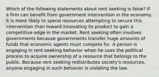 Which of the following statements about rent seeking is false? If a firm can benefit from government intervention in the economy, it is more likely to spend resources attempting to secure this intervention than toward innovating its product to gain a competitive edge in the market. Rent seeking often involves governments because governments transfer huge amounts of funds that economic agents must compete for. A person is engaging in rent-seeking behavior when he uses the political process to acquire ownership of a resource that belongs to the public. Because rent seeking redistributes society's resources, anyone engaging in such behavior is violating the law.