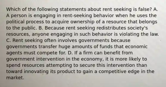 Which of the following statements about rent seeking is false? A. A person is engaging in rent-seeking behavior when he uses the political process to acquire ownership of a resource that belongs to the public. B. Because rent seeking redistributes society's resources, anyone engaging in such behavior is violating the law. C. Rent seeking often involves governments because governments transfer huge amounts of funds that economic agents must compete for. D. If a firm can benefit from government intervention in the economy, it is more likely to spend resources attempting to secure this intervention than toward innovating its product to gain a competitive edge in the market.