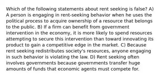 Which of the following statements about rent seeking is false? A) A person is engaging in rent-seeking behavior when he uses the political process to acquire ownership of a resource that belongs to the public. B) If a firm can benefit from government intervention in the economy, it is more likely to spend resources attempting to secure this intervention than toward innovating its product to gain a competitive edge in the market. C) Because rent seeking redistributes society's resources, anyone engaging in such behavior is violating the law. D) Rent seeking often involves governments because governments transfer huge amounts of funds that economic agents must compete for.