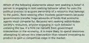 Which of the following statements about rent seeking is false? A person is engaging in rent-seeking behavior when he uses the political process to acquire ownership of a resource that belongs to the public. Rent seeking often involves governments because governments transfer huge amounts of funds that economic agents must compete for. Because rent seeking redistributes society's resources, anyone engaging in such behavior is violating the law. If a firm can benefit from government intervention in the economy, it is more likely to spend resources attempting to secure this intervention than toward innovating its product to gain a competitive edge in the market.