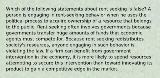 Which of the following statements about rent seeking is false? A person is engaging in rent-seeking behavior when he uses the political process to acquire ownership of a resource that belongs to the public. Rent seeking often involves governments because governments transfer huge amounts of funds that economic agents must compete for. Because rent seeking redistributes society's resources, anyone engaging in such behavior is violating the law. If a firm can benefit from government intervention in the economy, it is more likely to spend resources attempting to secure this intervention than toward innovating its product to gain a competitive edge in the market.