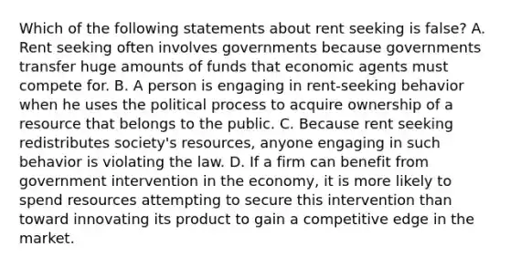 Which of the following statements about rent seeking is false? A. Rent seeking often involves governments because governments transfer huge amounts of funds that economic agents must compete for. B. A person is engaging in rent-seeking behavior when he uses the political process to acquire ownership of a resource that belongs to the public. C. Because rent seeking redistributes society's resources, anyone engaging in such behavior is violating the law. D. If a firm can benefit from government intervention in the economy, it is more likely to spend resources attempting to secure this intervention than toward innovating its product to gain a competitive edge in the market.