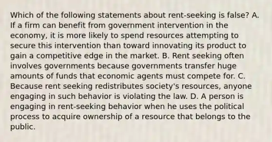 Which of the following statements about rent-seeking is false? A. If a firm can benefit from government intervention in the economy, it is more likely to spend resources attempting to secure this intervention than toward innovating its product to gain a competitive edge in the market. B. Rent seeking often involves governments because governments transfer huge amounts of funds that economic agents must compete for. C. Because rent seeking redistributes society's resources, anyone engaging in such behavior is violating the law. D. A person is engaging in rent-seeking behavior when he uses the political process to acquire ownership of a resource that belongs to the public.