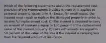 Which of the following statements about the replacement cost provision of the Homeowners 3 policy is true? A) It applies to personal property losses only. B) Except for small losses, the insured must repair or replace the damaged property in order to receive full replacement cost. C) The insured is required to carry an amount of insurance equal to 100 percent of the replacement value of the insured property. D) Loss settlements are equal to 50 percent of the value of the loss if the insured is carrying less than the required amount of insurance.