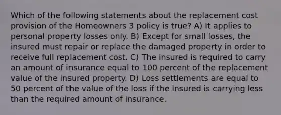 Which of the following statements about the replacement cost provision of the Homeowners 3 policy is true? A) It applies to personal property losses only. B) Except for small losses, the insured must repair or replace the damaged property in order to receive full replacement cost. C) The insured is required to carry an amount of insurance equal to 100 percent of the replacement value of the insured property. D) Loss settlements are equal to 50 percent of the value of the loss if the insured is carrying less than the required amount of insurance.