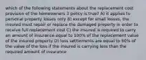 which of the following statements about the replacement cost provision of the homeowners 3 policy is true? A) it applies to personal property losses only B) except for small losses, the insured must repair or replace the damaged property in order to receive full replacement cost C) the insured is required to carry an amount of insurance equal to 100% of the replacement value of the insured property D) loss settlements are equal to 50% of the value of the loss if the insured is carrying less than the required amount of insurance