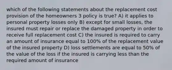 which of the following statements about the replacement cost provision of the homeowners 3 policy is true? A) it applies to personal property losses only B) except for small losses, the insured must repair or replace the damaged property in order to receive full replacement cost C) the insured is required to carry an amount of insurance equal to 100% of the replacement value of the insured property D) loss settlements are equal to 50% of the value of the loss if the insured is carrying less than the required amount of insurance