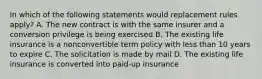 In which of the following statements would replacement rules apply? A. The new contract is with the same insurer and a conversion privilege is being exercised B. The existing life insurance is a nonconvertible term policy with less than 10 years to expire C. The solicitation is made by mail D. The existing life insurance is converted into paid-up insurance