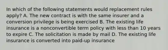 In which of the following statements would replacement rules apply? A. The new contract is with the same insurer and a conversion privilege is being exercised B. The existing life insurance is a nonconvertible term policy with less than 10 years to expire C. The solicitation is made by mail D. The existing life insurance is converted into paid-up insurance