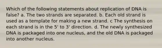 Which of the following statements about replication of DNA is false? a. The two strands are separated. b. Each old strand is used as a template for making a new strand. c The synthesis on each strand is in the 5' to 3' direction. d. The newly synthesized DNA is packaged into one nucleus, and the old DNA is packaged into another nucleus.