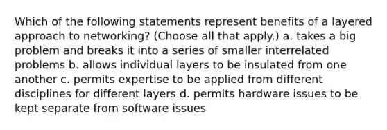 Which of the following statements represent benefits of a layered approach to networking? (Choose all that apply.) a. takes a big problem and breaks it into a series of smaller interrelated problems b. allows individual layers to be insulated from one another c. permits expertise to be applied from different disciplines for different layers d. permits hardware issues to be kept separate from software issues