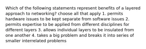 Which of the following statements represent benefits of a layered approach to networking? choose all that apply 1. permits hardware issues to be kept separate from software issues 2. permits expertise to be applied from different disciplines for different layers 3. allows individual layers to be insulated from one another 4. takes a big problem and breaks it into series of smaller interrelated problems