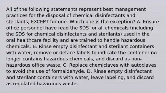 All of the following statements represent best management practices for the disposal of chemical disinfectants and sterilants, EXCEPT for one. Which one is the exception? A. Ensure office personnel have read the SDS for all chemicals (including the SDS for chemical disinfectants and sterilants) used in the oral healthcare facility and are trained to handle hazardous chemicals. B. Rinse empty disinfectant and sterilant containers with water, remove or deface labels to indicate the container no longer contains hazardous chemicals, and discard as non- hazardous office waste. C. Replace chemiclaves with autoclaves to avoid the use of formaldehyde. D. Rinse empty disinfectant and sterilant containers with water, leave labeling, and discard as regulated hazardous waste.