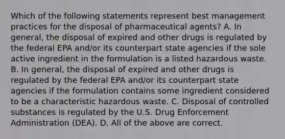 Which of the following statements represent best management practices for the disposal of pharmaceutical agents? A. In general, the disposal of expired and other drugs is regulated by the federal EPA and/or its counterpart state agencies if the sole active ingredient in the formulation is a listed hazardous waste. B. In general, the disposal of expired and other drugs is regulated by the federal EPA and/or its counterpart state agencies if the formulation contains some ingredient considered to be a characteristic hazardous waste. C. Disposal of controlled substances is regulated by the U.S. Drug Enforcement Administration (DEA). D. All of the above are correct.