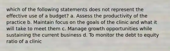 which of the following statements does not represent the effective use of a budget? a. Assess the productivity of the practice b. Maintain focus on the goals of the clinic and what it will take to meet them c. Manage growth opportunities while sustaining the current business d. To monitor the debt to equity ratio of a clinic