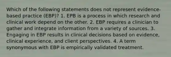 Which of the following statements does not represent evidence-based practice (EBP)? 1. EPB is a process in which research and clinical work depend on the other. 2. EBP requires a clinician to gather and integrate information from a variety of sources. 3. Engaging in EBP results in clinical decisions based on evidence, clinical experience, and client perspectives. 4. A term synonymous with EBP is empirically validated treatment.