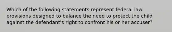 Which of the following statements represent federal law provisions designed to balance the need to protect the child against the defendant's right to confront his or her accuser?