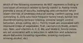 Which of the following statements do NOT represent a finding or conclusion of research related to family meals? a. Family meals promote a sense of security, belonging, and connection which lowers the risk of loneliness-induced eating, comfort eating, and overeating. b. Girls who have frequent family meals exhibit less disordered eating behavior (dieting, extreme weight control behaviors, binge eating, etc) c. Family meals are associated with improved intake of vegetables, fruit, calcium-rich foods, protein, iron, fiber, and vitamins A, C, E, B6, and folate d. Family meals are not associated with a reduction in addiction and substance abuse behaviors (smoking cigarettes, smoking marijuana, drinking alcohol, etc)