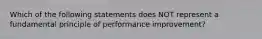 Which of the following statements does NOT represent a fundamental principle of performance improvement?