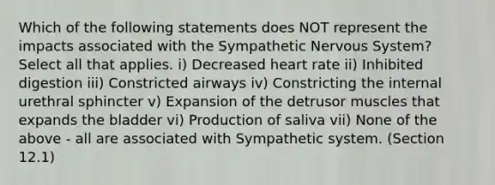 Which of the following statements does NOT represent the impacts associated with the Sympathetic Nervous System? Select all that applies. i) Decreased heart rate ii) Inhibited digestion iii) Constricted airways iv) Constricting the internal urethral sphincter v) Expansion of the detrusor muscles that expands the bladder vi) Production of saliva vii) None of the above - all are associated with Sympathetic system. (Section 12.1)