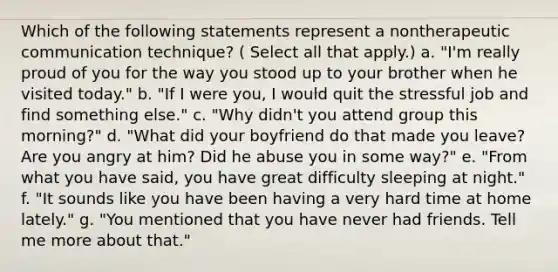 Which of the following statements represent a nontherapeutic communication technique? ( Select all that apply.) a. "I'm really proud of you for the way you stood up to your brother when he visited today." b. "If I were you, I would quit the stressful job and find something else." c. "Why didn't you attend group this morning?" d. "What did your boyfriend do that made you leave? Are you angry at him? Did he abuse you in some way?" e. "From what you have said, you have great difficulty sleeping at night." f. "It sounds like you have been having a very hard time at home lately." g. "You mentioned that you have never had friends. Tell me more about that."