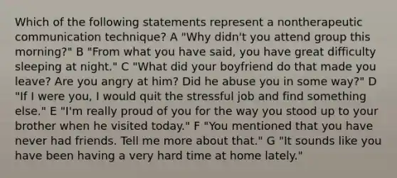 Which of the following statements represent a nontherapeutic communication technique? A "Why didn't you attend group this morning?" B "From what you have said, you have great difficulty sleeping at night." C "What did your boyfriend do that made you leave? Are you angry at him? Did he abuse you in some way?" D "If I were you, I would quit the stressful job and find something else." E "I'm really proud of you for the way you stood up to your brother when he visited today." F "You mentioned that you have never had friends. Tell me more about that." G "It sounds like you have been having a very hard time at home lately."