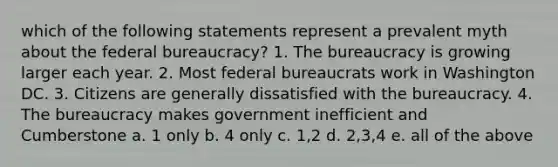 which of the following statements represent a prevalent myth about the federal bureaucracy? 1. The bureaucracy is growing larger each year. 2. Most federal bureaucrats work in Washington DC. 3. Citizens are generally dissatisfied with the bureaucracy. 4. The bureaucracy makes government inefficient and Cumberstone a. 1 only b. 4 only c. 1,2 d. 2,3,4 e. all of the above