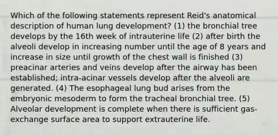 Which of the following statements represent Reid's anatomical description of human lung development? (1) the bronchial tree develops by the 16th week of intrauterine life (2) after birth the alveoli develop in increasing number until the age of 8 years and increase in size until growth of the chest wall is finished (3) preacinar arteries and veins develop after the airway has been established; intra-acinar vessels develop after the alveoli are generated. (4) The esophageal lung bud arises from the embryonic mesoderm to form the tracheal bronchial tree. (5) Alveolar development is complete when there is sufficient gas-exchange surface area to support extrauterine life.