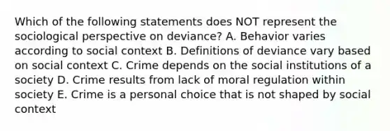 Which of the following statements does NOT represent the sociological perspective on deviance? A. Behavior varies according to social context B. Definitions of deviance vary based on social context C. Crime depends on the social institutions of a society D. Crime results from lack of moral regulation within society E. Crime is a personal choice that is not shaped by social context