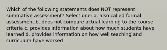 Which of the following statements does NOT represent summative assessment? Select one: a. also called formal assessment b. does not compare actual learning to the course criteria c. provides information about how much students have learned d. provides information on how well teaching and curriculum have worked