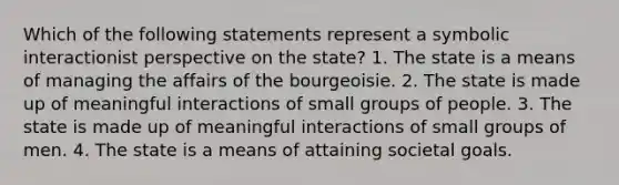 Which of the following statements represent a symbolic interactionist perspective on the state? 1. The state is a means of managing the affairs of the bourgeoisie. 2. The state is made up of meaningful interactions of small groups of people. 3. The state is made up of meaningful interactions of small groups of men. 4. The state is a means of attaining societal goals.