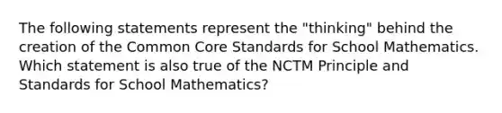 The following statements represent the "thinking" behind the creation of the Common Core Standards for School Mathematics. Which statement is also true of the NCTM Principle and Standards for School Mathematics?