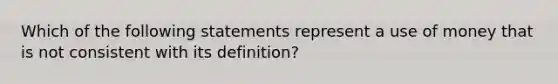 Which of the following statements represent a use of money that is not consistent with its definition?