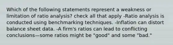 Which of the following statements represent a weakness or limitation of <a href='https://www.questionai.com/knowledge/kJSGp0yYmF-ratio-analysis' class='anchor-knowledge'>ratio analysis</a>? check all that apply -Ratio analysis is conducted using benchmarking techniques. -Inflation can distort balance sheet data. -A firm's ratios can lead to conflicting conclusions—some ratios might be "good" and some "bad."