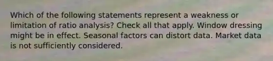 Which of the following statements represent a weakness or limitation of ratio analysis? Check all that apply. Window dressing might be in effect. Seasonal factors can distort data. Market data is not sufficiently considered.