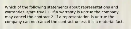 Which of the following statements about representations and warranties is/are true? 1. If a warranty is untrue the company may cancel the contract 2. If a representation is untrue the company can not cancel the contract unless it is a material fact.