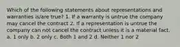 Which of the following statements about representations and warranties is/are true? 1. If a warranty is untrue the company may cancel the contract 2. If a representation is untrue the company can not cancel the contract unless it is a material fact. a. 1 only b. 2 only c. Both 1 and 2 d. Neither 1 nor 2