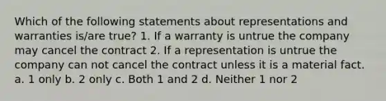 Which of the following statements about representations and warranties is/are true? 1. If a warranty is untrue the company may cancel the contract 2. If a representation is untrue the company can not cancel the contract unless it is a material fact. a. 1 only b. 2 only c. Both 1 and 2 d. Neither 1 nor 2