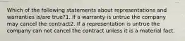 Which of the following statements about representations and warranties is/are true?1. If a warranty is untrue the company may cancel the contract2. If a representation is untrue the company can not cancel the contract unless it is a material fact.