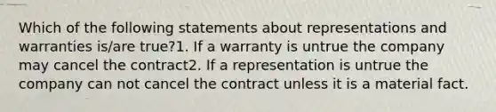 Which of the following statements about representations and warranties is/are true?1. If a warranty is untrue the company may cancel the contract2. If a representation is untrue the company can not cancel the contract unless it is a material fact.