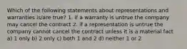 Which of the following statements about representations and warranties is/are true? 1. if a warranty is untrue the company may cancel the contract 2. if a representation is untrue the company cannot cancel the contract unless it is a material fact a) 1 only b) 2 only c) both 1 and 2 d) neither 1 or 2